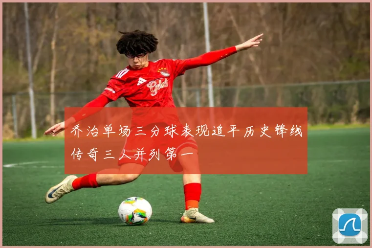 乔治单场三分球表现追平历史锋线传奇三人并列第一