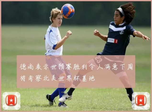 德尚表示世预赛胜利令人满意下周将考察北美世界杯基地