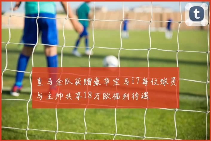 皇马全队获赠豪华宝马i7每位球员与主帅共享18万欧福利待遇