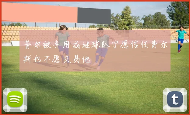普尔被弃用成谜球队宁愿信任费尔斯也不愿交易他