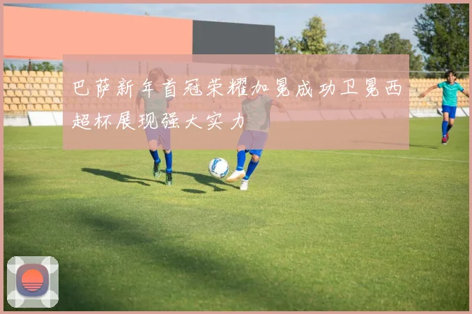 巴萨新年首冠荣耀加冕成功卫冕西超杯展现强大实力