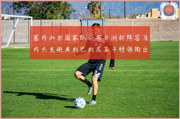 塞内加尔国家队公布非洲杯阵容马内杰克逊库利巴利尼亚卡特领衔出征