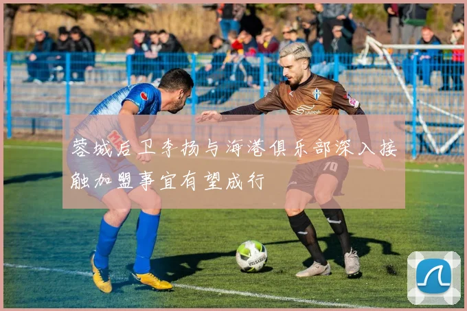 蓉城后卫李扬与海港俱乐部深入接触加盟事宜有望成行