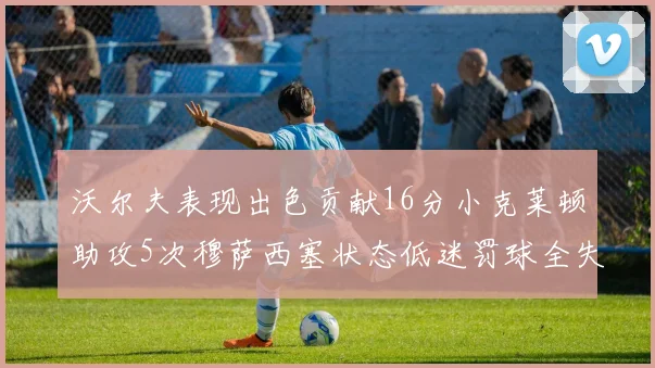 沃尔夫表现出色贡献16分小克莱顿助攻5次穆萨西塞状态低迷罚球全失