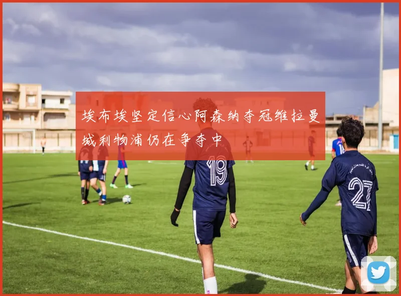 埃布埃坚定信心阿森纳夺冠维拉曼城利物浦仍在争夺中