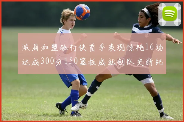 浓眉加盟独行侠首季表现惊艳16场达成300分150篮板成就创队史新纪录