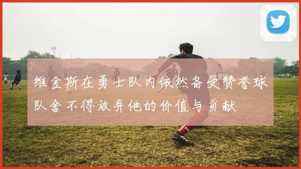 维金斯在勇士队内依然备受赞誉球队舍不得放弃他的价值与贡献