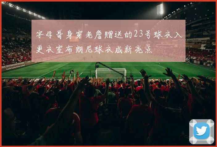 字母哥身穿老詹赠送的23号球衣入更衣室布朗尼球衣成新亮点