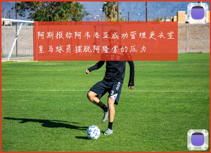 阿斯报称阿韦洛亚成功管理更衣室皇马球员摆脱阿隆索的压力