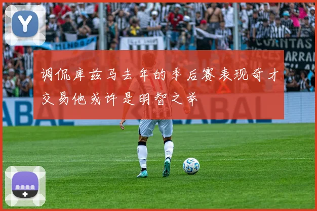 调侃库兹马去年的季后赛表现奇才交易他或许是明智之举