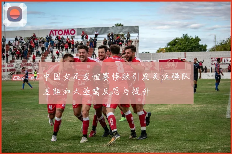 中国女足友谊赛惨败引发关注强队差距加大亟需反思与提升
