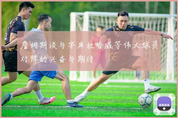 詹姆斯谈与字库杜哈威等伟大球员对阵的兴奋与期待