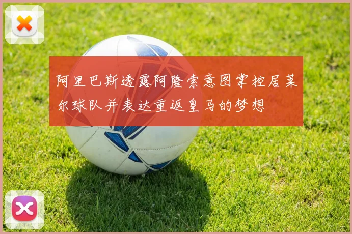 阿里巴斯透露阿隆索意图掌控居莱尔球队并表达重返皇马的梦想