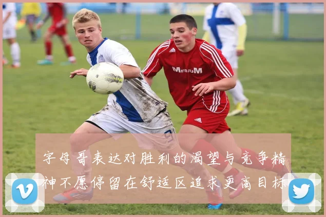 字母哥表达对胜利的渴望与竞争精神不愿停留在舒适区追求更高目标