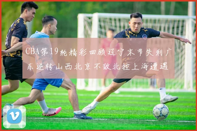 CBA第19轮精彩回顾辽宁末节失利广东逆转山西北京不敌北控上海遭遇浙江重创