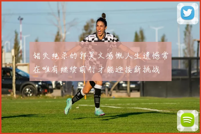 错失绝杀的郭昊文感慨人生遗憾常在唯有继续前行才能迎接新挑战