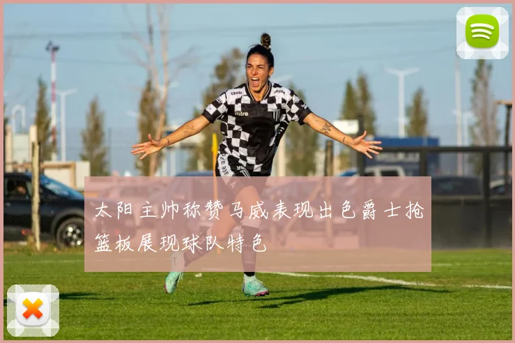 太阳主帅称赞马威表现出色爵士抢篮板展现球队特色