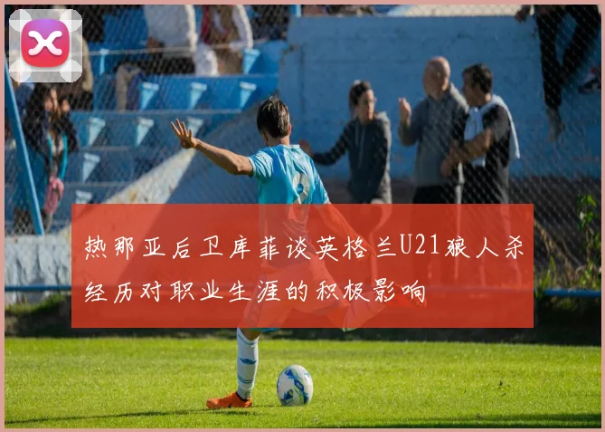 热那亚后卫库菲谈英格兰U21狼人杀经历对职业生涯的积极影响