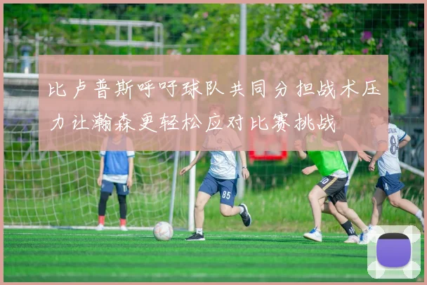 比卢普斯呼吁球队共同分担战术压力让瀚森更轻松应对比赛挑战