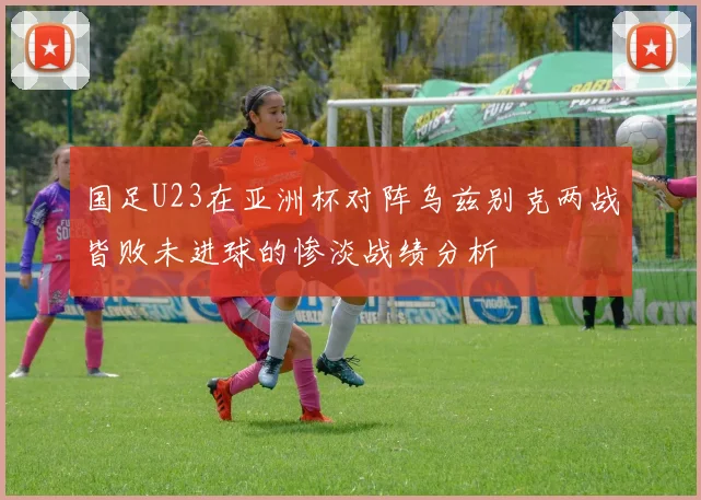 国足U23在亚洲杯对阵乌兹别克两战皆败未进球的惨淡战绩分析