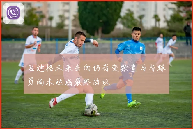 吕迪格未来去向仍存变数皇马与球员尚未达成最终协议