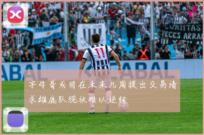 字母哥或将在未来几周提出交易请求雄鹿队现状难以逆转