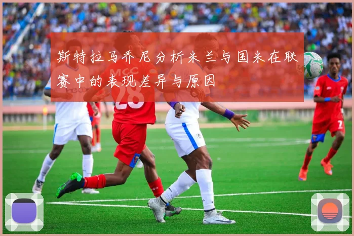 斯特拉马乔尼分析米兰与国米在联赛中的表现差异与原因