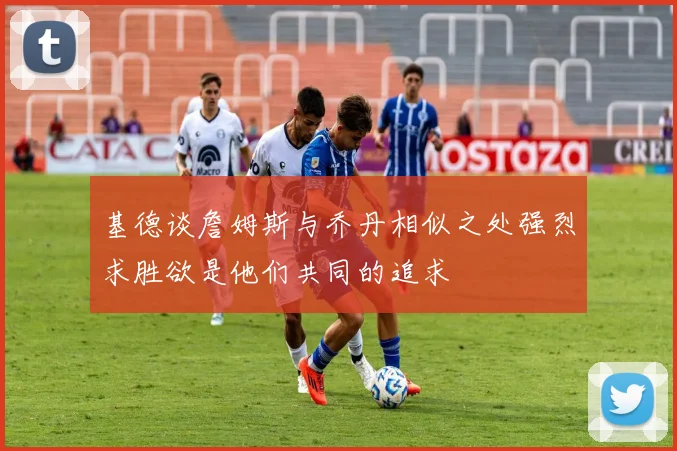 基德谈詹姆斯与乔丹相似之处强烈求胜欲是他们共同的追求