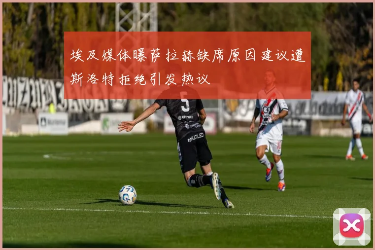 埃及媒体曝萨拉赫缺席原因建议遭斯洛特拒绝引发热议