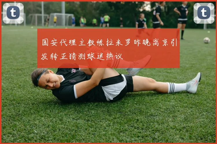 国安代理主教练拉米罗昨晚离京引发转正猜测球迷热议